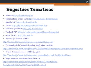 Sugestões Temáticas
 PKP Site: http://pkp.sfu.ca/?q=ojs
 Documentação sobre o OJS: http://pkp.sfu.ca/ojs_documentation
 Bugzilla PKP: http://pkp.sfu.ca/bugzilla
 Fórum: http://pkp.sfu.ca/support/forum/index.php
 Contato Equipe PKP: http://pkp.sfu.ca/contact
 Facebook PKP: https://www.facebook.com/publicknowledgeproject
 SEER – IBICT: http://seer.ibict.br
 Revistas que utilizam o SEER:
http://seer.ibict.br/index.php?option=com_mtree&Itemid=109
 Documentos úteis (manuais, tutoriais, publicações, eventos):
http://seer.ibict.br/index.php?option=com_content&task=category&sectionid=4&id=93&Itemid=132
 Grupos de discussão sobre o SEER (google):
http://seer.ibict.br/index.php?option=com_content&task=view&id=488&Itemid=120
 Mapa conceitual de administração do SEER:
http://seer.ibict.br/images/stories/MapaConceitual_IVSEERad%20-
%20Administra%C3%A7%C3%A3o%20SEER__ok.pdf
15
 