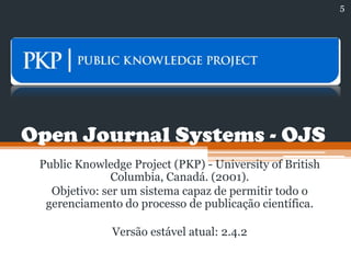 Open Journal Systems - OJS
Public Knowledge Project (PKP) - University of British
Columbia, Canadá. (2001).
Objetivo: ser um sistema capaz de permitir todo o
gerenciamento do processo de publicação científica.
Versão estável atual: 2.4.2
5
 