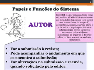 Papeis e Funções do Sistema
AUTOR
 Faz a submissão à revista;
 Pode acompanhar o andamento em que
se encontra a submissão;
 Faz alterações na submissão e reenvia,
quando solicitado pelo editor.
9
No SEER, o autor está cadastrado como
tal, porém o AVALIADOR só tem acesso
aos metadados da pesquisa (sem incluir
sem nome e dados do seu perfil),
apenas título, resumo, palavras-chave e
pode baixar o arquivo para leitura (o
sistema sempre oferece instruções
sobre como retirar dados de
identificação do arquivo). É dever do
editor verificar se o autor e avaliador
fizeram isso.
 