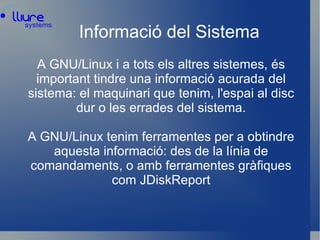 Informació del Sistema A GNU/Linux i a tots els altres sistemes, és important tindre una informació acurada del sistema: el maquinari que tenim, l'espai al disc dur o les errades del sistema. A GNU/Linux tenim ferramentes per a obtindre aquesta informació: des de la línia de comandaments, o amb ferramentes gràfiques com JDiskReport 