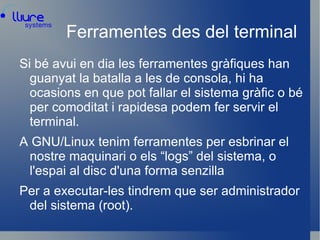 Ferramentes des del terminal Si bé avui en dia les ferramentes gràfiques han guanyat la batalla a les de consola, hi ha ocasions en que pot fallar el sistema gràfic o bé per comoditat i rapidesa podem fer servir el terminal. 