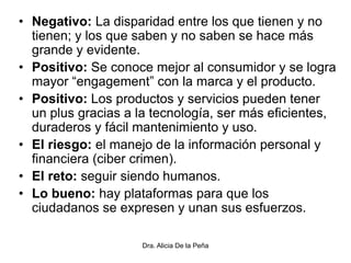 • Negativo: La disparidad entre los que tienen y no
tienen; y los que saben y no saben se hace más
grande y evidente.
• Positivo: Se conoce mejor al consumidor y se logra
mayor “engagement” con la marca y el producto.
• Positivo: Los productos y servicios pueden tener
un plus gracias a la tecnología, ser más eficientes,
duraderos y fácil mantenimiento y uso.
• El riesgo: el manejo de la información personal y
financiera (ciber crimen).
• El reto: seguir siendo humanos.
• Lo bueno: hay plataformas para que los
ciudadanos se expresen y unan sus esfuerzos.
Dra. Alicia De la Peña
 
