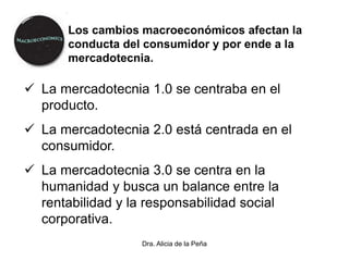 Dra. Alicia de la Peña
Los cambios macroeconómicos afectan la
conducta del consumidor y por ende a la
mercadotecnia.
 La mercadotecnia 1.0 se centraba en el
producto.
 La mercadotecnia 2.0 está centrada en el
consumidor.
 La mercadotecnia 3.0 se centra en la
humanidad y busca un balance entre la
rentabilidad y la responsabilidad social
corporativa.
 
