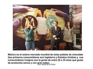 Dra. Alicia De la Peña
México es el octavo mercado mundial de estas paletas de chocolate
(los primeros consumidores son Inglaterra y Estados Unidos) y sus
consumidores insignia son la gente de entre 25 a 35 años que gusta
de productos sanos y con gran sabor.
 