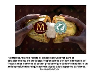 Dra. Alicia De la Peña
Rainforest Alliance realizó el enlace con Unilever para el
establecimiento de productos responsables aunado al fomento de
frutos sanos como es el cacao, producto que contiene magnesio un
antidepresivo natural que además ayuda a los aspectos cardiacos.
 
