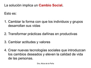 Dra. Alicia de la Peña
La solución implica un Cambio Social.
Esto es:
1. Cambiar la forma con que los individuos y grupos
desarrollan sus vidas
2. Transformar prácticas dañinas en productivas
3. Cambiar actitudes y valores
4. Crear nuevas tecnologías sociales que introduzcan
los cambios deseados y eleven la calidad de vida
de las personas.
 