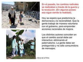 Dra. Alicia de la Peña
En el pasado, los cambios radicales
se realizaban a través de la guerra y
la revolución. (En algunos países
esa sigue siendo la realidad).
Hoy se espera que predomine la
democracia y la racionalidad. Que la
gente trabaje de manera voluntaria
con el gobierno, para emprender
acciones racionales de mejora.
Los distintos autores coinciden en
que el cambio social debe ser
interactivo; eliminando el
paternalismo. La gente debe ser
protagonista y no sólo consumidora
de mensajes.
 