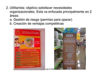 Dra. Alicia de la Peña de León
2. Utilitarista: objetivo satisfacer necesidades
organizacionales. Esta va enfocada principalmente en 2
áreas:
a. Gestión de riesgo (permiso para operar)
b. Creación de ventajas competitivas
 