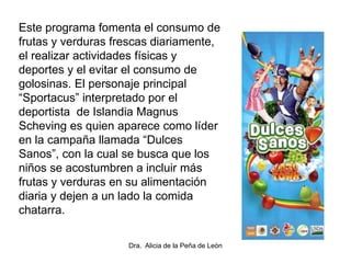 Este programa fomenta el consumo de
frutas y verduras frescas diariamente,
el realizar actividades físicas y
deportes y el evitar el consumo de
golosinas. El personaje principal
“Sportacus” interpretado por el
deportista de Islandia Magnus
Scheving es quien aparece como líder
en la campaña llamada “Dulces
Sanos”, con la cual se busca que los
niños se acostumbren a incluir más
frutas y verduras en su alimentación
diaria y dejen a un lado la comida
chatarra.
Dra. Alicia de la Peña de León
 