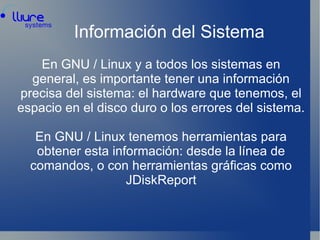 Información del Sistema En GNU / Linux y a todos los sistemas en general, es importante tener una información precisa del sistema: el hardware que tenemos, el espacio en el disco duro o los errores del sistema. En GNU / Linux tenemos herramientas para obtener esta información: desde la línea de comandos, o con herramientas gráficas como JDiskReport 