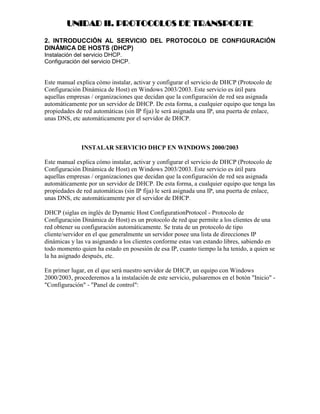 UNIDAD II. PROTOCOLOS DE TRANSPORTE

2. INTRODUCCIÓN AL SERVICIO DEL PROTOCOLO DE CONFIGURACIÓN
DINÁMICA DE HOSTS (DHCP)
Instalación del servicio DHCP.
Configuración del servicio DHCP.


Este manual explica cómo instalar, activar y configurar el servicio de DHCP (Protocolo de
Configuración Dinámica de Host) en Windows 2003/2003. Este servicio es útil para
aquellas empresas / organizaciones que decidan que la configuración de red sea asignada
automáticamente por un servidor de DHCP. De esta forma, a cualquier equipo que tenga las
propiedades de red automáticas (sin IP fija) le será asignada una IP, una puerta de enlace,
unas DNS, etc automáticamente por el servidor de DHCP.



              INSTALAR SERVICIO DHCP EN WINDOWS 2000/2003

Este manual explica cómo instalar, activar y configurar el servicio de DHCP (Protocolo de
Configuración Dinámica de Host) en Windows 2003/2003. Este servicio es útil para
aquellas empresas / organizaciones que decidan que la configuración de red sea asignada
automáticamente por un servidor de DHCP. De esta forma, a cualquier equipo que tenga las
propiedades de red automáticas (sin IP fija) le será asignada una IP, una puerta de enlace,
unas DNS, etc automáticamente por el servidor de DHCP.

DHCP (siglas en inglés de Dynamic Host ConfigurationProtocol - Protocolo de
Configuración Dinámica de Host) es un protocolo de red que permite a los clientes de una
red obtener su configuración automáticamente. Se trata de un protocolo de tipo
cliente/servidor en el que generalmente un servidor posee una lista de direcciones IP
dinámicas y las va asignando a los clientes conforme estas van estando libres, sabiendo en
todo momento quien ha estado en posesión de esa IP, cuanto tiempo la ha tenido, a quien se
la ha asignado después, etc.

En primer lugar, en el que será nuestro servidor de DHCP, un equipo con Windows
2000/2003, procederemos a la instalación de este servicio, pulsaremos en el botón "Inicio" -
"Configuración" - "Panel de control":
 