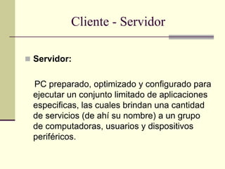 Cliente - Servidor
 Servidor:
PC preparado, optimizado y configurado para
ejecutar un conjunto limitado de aplicaciones
especificas, las cuales brindan una cantidad
de servicios (de ahí su nombre) a un grupo
de computadoras, usuarios y dispositivos
periféricos.
 