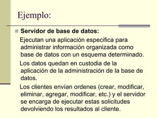Ejemplo:
 Servidor de base de datos:
Ejecutan una aplicación especifica para
administrar información organizada como
base de datos con un esquema determinado.
Los datos quedan en custodia de la
aplicación de la administración de la base de
datos.
Los clientes envían ordenes (crear, modificar,
eliminar, agregar, modificar, etc.) y el servidor
se encarga de ejecutar estas solicitudes
devolviendo los resultados al cliente.
 