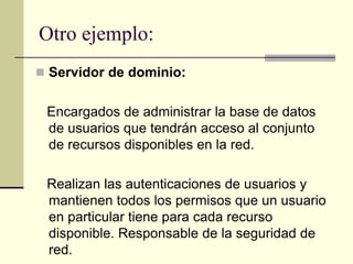 Otro ejemplo:
 Servidor de dominio:
Encargados de administrar la base de datos
de usuarios que tendrán acceso al conjunto
de recursos disponibles en la red.
Realizan las autenticaciones de usuarios y
mantienen todos los permisos que un usuario
en particular tiene para cada recurso
disponible. Responsable de la seguridad de
red.
 