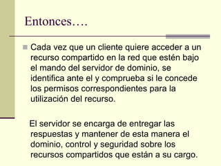 Entonces….
 Cada vez que un cliente quiere acceder a un
recurso compartido en la red que estén bajo
el mando del servidor de dominio, se
identifica ante el y comprueba si le concede
los permisos correspondientes para la
utilización del recurso.
El servidor se encarga de entregar las
respuestas y mantener de esta manera el
dominio, control y seguridad sobre los
recursos compartidos que están a su cargo.
 