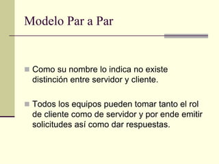 Modelo Par a Par
 Como su nombre lo indica no existe
distinción entre servidor y cliente.
 Todos los equipos pueden tomar tanto el rol
de cliente como de servidor y por ende emitir
solicitudes así como dar respuestas.
 