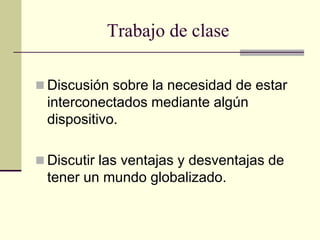 Trabajo de clase
 Discusión sobre la necesidad de estar
interconectados mediante algún
dispositivo.
 Discutir las ventajas y desventajas de
tener un mundo globalizado.
 