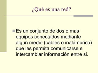 ¿Qué es una red?
Es un conjunto de dos o mas
equipos conectados mediante
algún medio (cables o inalámbrico)
que les permita comunicarse e
intercambiar información entre si.
 