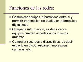 Funciones de las redes:
 Comunicar equipos informáticos entre si y
permitir transmisión de cualquier información
digitalizada.
 Compartir información, es decir varios
equipos pueden accedes a los mismos
archivos.
 Compartir recursos y dispositivos, es decir
espacio en disco, escáner, impresoras,
cámaras, etc.
 