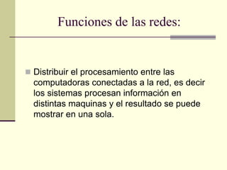 Funciones de las redes:
 Distribuir el procesamiento entre las
computadoras conectadas a la red, es decir
los sistemas procesan información en
distintas maquinas y el resultado se puede
mostrar en una sola.
 