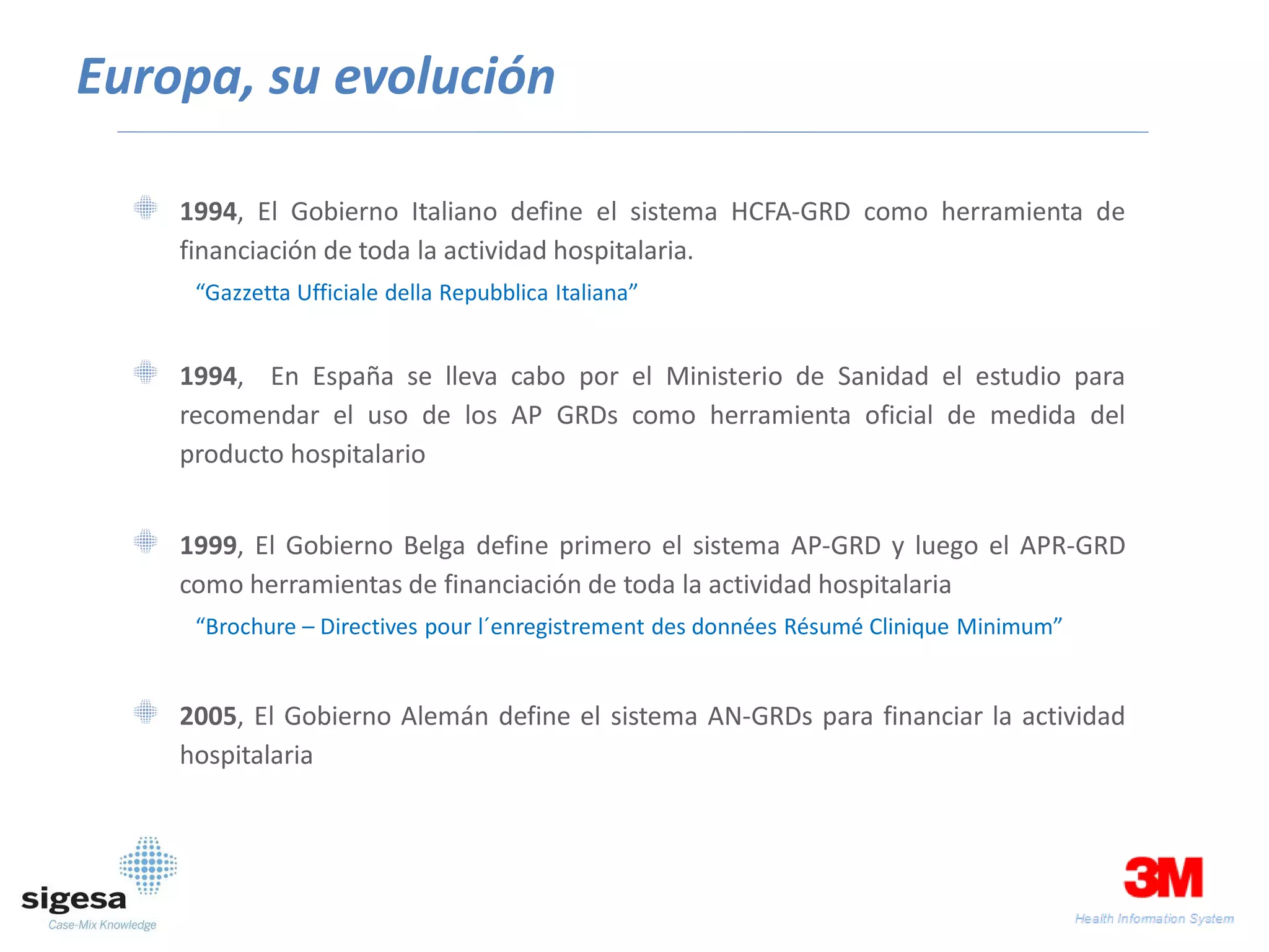 Europa, su evolución

    1994, El Gobierno Italiano define el sistema HCFA-GRD como herramienta de
    financiación de toda la actividad hospitalaria.
     “Gazzetta Ufficiale della Repubblica Italiana”


    1994, En España se lleva cabo por el Ministerio de Sanidad el estudio para
    recomendar el uso de los AP GRDs como herramienta oficial de medida del
    producto hospitalario


    1999, El Gobierno Belga define primero el sistema AP-GRD y luego el APR-GRD
    como herramientas de financiación de toda la actividad hospitalaria
     “Brochure – Directives pour l´enregistrement des données Résumé Clinique Minimum”


    2005, El Gobierno Alemán define el sistema AN-GRDs para financiar la actividad
    hospitalaria
 