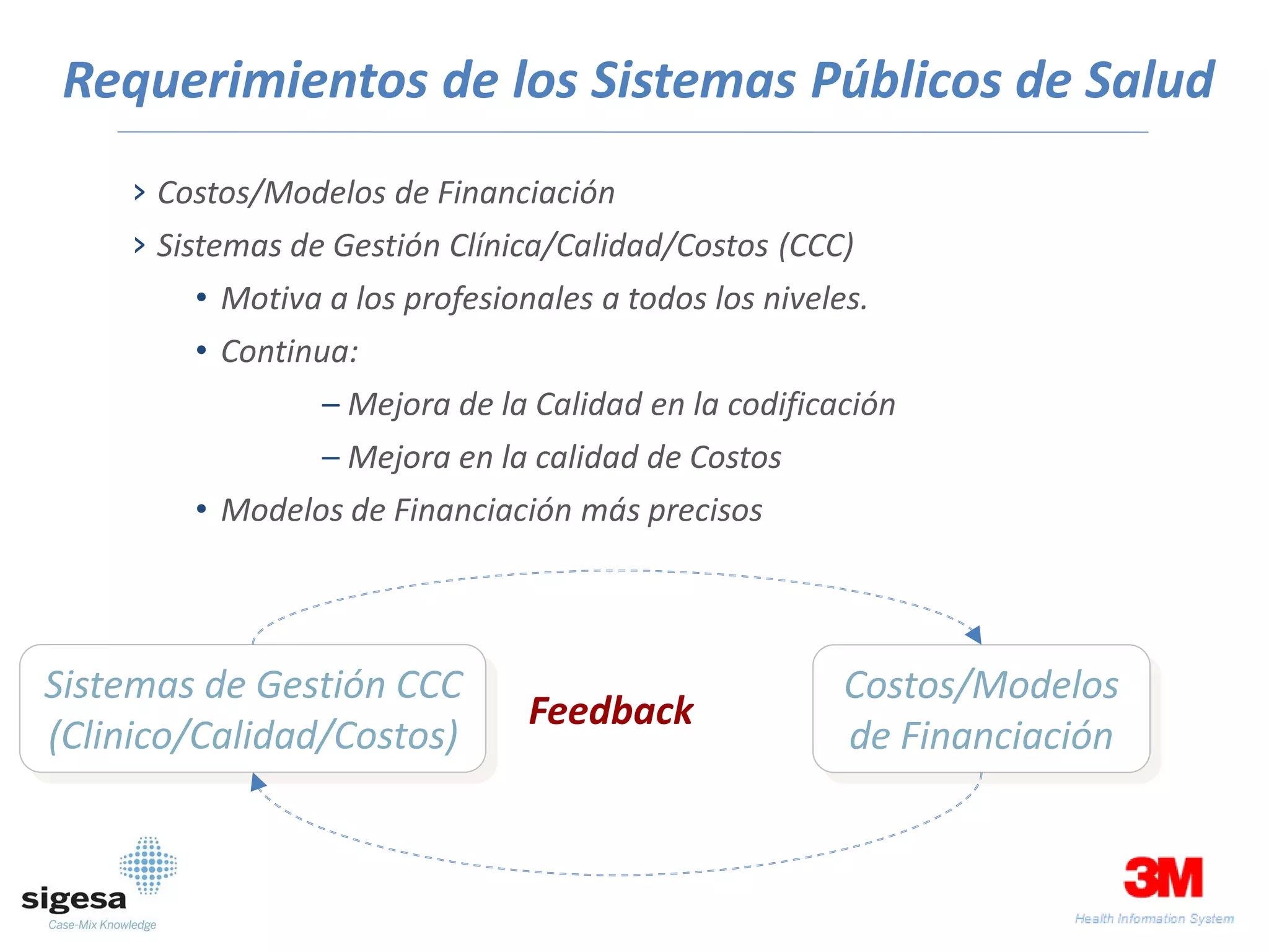 Requerimientos de los Sistemas Públicos de Salud
     › Costos/Modelos de Financiación
     › Sistemas de Gestión Clínica/Calidad/Costos (CCC)
         • Motiva a los profesionales a todos los niveles.
         • Continua:
                  – Mejora de la Calidad en la codificación
                  – Mejora en la calidad de Costos
         • Modelos de Financiación más precisos




Sistemas de Gestión CCC                                 Costos/Modelos
                                 Feedback
(Clinico/Calidad/Costos)                                de Financiación
 