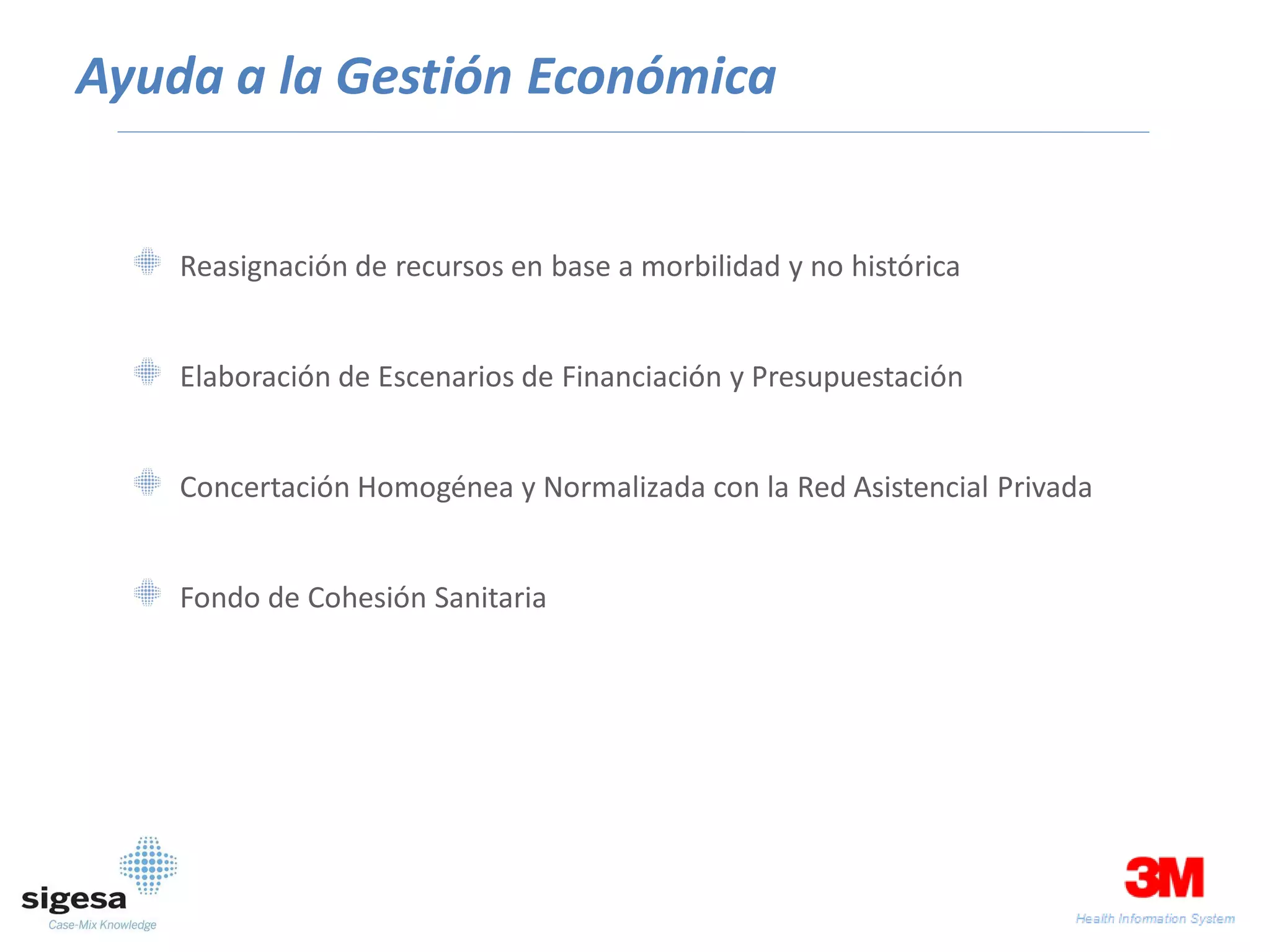 Ayuda a la Gestión Económica


    Reasignación de recursos en base a morbilidad y no histórica


    Elaboración de Escenarios de Financiación y Presupuestación


    Concertación Homogénea y Normalizada con la Red Asistencial Privada


    Fondo de Cohesión Sanitaria
 