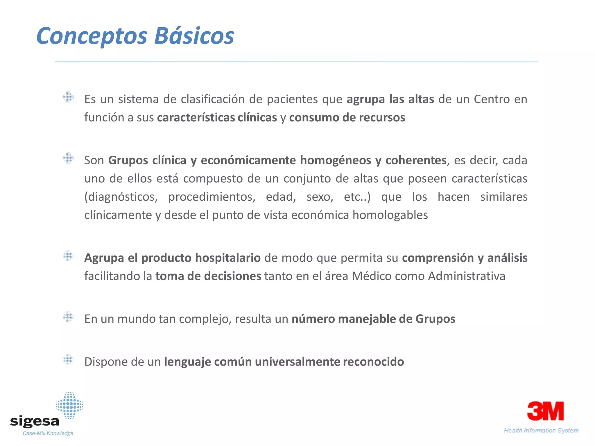 Conceptos Básicos

    Es un sistema de clasificación de pacientes que agrupa las altas de un Centro en
    función a sus características clínicas y consumo de recursos


    Son Grupos clínica y económicamente homogéneos y coherentes, es decir, cada
    uno de ellos está compuesto de un conjunto de altas que poseen características
    (diagnósticos, procedimientos, edad, sexo, etc..) que los hacen similares
    clínicamente y desde el punto de vista económica homologables


    Agrupa el producto hospitalario de modo que permita su comprensión y análisis
    facilitando la toma de decisiones tanto en el área Médico como Administrativa


    En un mundo tan complejo, resulta un número manejable de Grupos


    Dispone de un lenguaje común universalmente reconocido
 