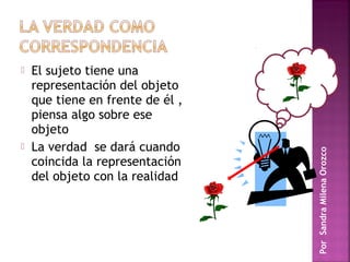    El sujeto tiene una
    representación del objeto
    que tiene en frente de él ,
    piensa algo sobre ese
    objeto
   La verdad se dará cuando




                                  Por Sandra Milena Orozco
    coincida la representación
    del objeto con la realidad
 