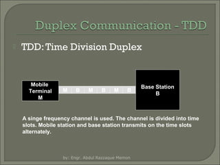

TDD: Time Division Duplex

Mobile
Terminal
M

M

B

M

B

M

B

Base Station
B

A singe frequency channel is used. The channel is divided into time
slots. Mobile station and base station transmits on the time slots
alternately.

by: Engr. Abdul Razzaque Memon

 