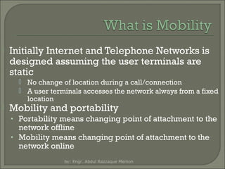 

Initially Internet and Telephone Networks is
designed assuming the user terminals are
static
 No change of location during a call/connection
 A user terminals accesses the network always from a fixed
location



Mobility and portability

• Portability means changing point of attachment to the

network offline
• Mobility means changing point of attachment to the
network online
by: Engr. Abdul Razzaque Memon

 