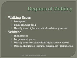 

Walking Users
 Low speed
 Small roaming area
 Usually uses high-bandwith/low-latency access



Vehicles





High speeds
Large roaming area
Usually uses low-bandwidth/high-latency access
Uses sophisticated terminal equipment (cell phones)

by: Engr. Abdul Razzaque Memon

 