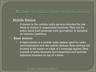 • Mobile Station
 A station in the cellular radio service intended for use
while in motion at unspecified locations. They can be
either hand-held personal units (portables) or installed
on vehicles (mobiles)

•

Base station
 A fixed station in a mobile radio system used for radio
communication with the mobile stations. Base stations are
located at the center or edge of a coverage region. They
consists of radio channels and transmitter and receiver
antennas mounted on top of a tower.

by: Engr. Abdul Razzaque Memon

 