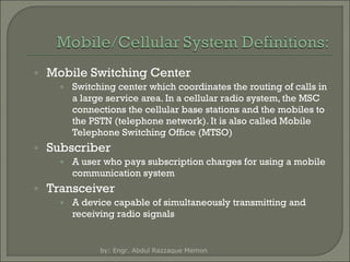 ◦ Mobile Switching Center
◦ Switching center which coordinates the routing of calls in
a large service area. In a cellular radio system, the MSC
connections the cellular base stations and the mobiles to
the PSTN (telephone network). It is also called Mobile
Telephone Switching Office (MTSO)

◦ Subscriber
◦ A user who pays subscription charges for using a mobile
communication system

◦ Transceiver
◦ A device capable of simultaneously transmitting and
receiving radio signals

by: Engr. Abdul Razzaque Memon

 
