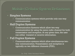 • Simplex Systems
 Communication systems which provide only one-way
communication

• Half Duplex Systems
 Communication Systems which allow two-way
communication by using the same radio channel for both
transmission and reception. At any given time, the user
can either transmit or receive information.

• Full Duplex Systems
 Communication systems which allow simultaneous twoway communication. Transmission and reception is
typically on two different channels (FDD).

by: Engr. Abdul Razzaque Memon

 