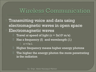 


Transmitting voice and data using
electromagnetic waves in open space
Electromagnetic waves
 Travel at speed of light (c = 3x108 m/s)
 Has a frequency (f) and wavelength (λ)


c=fxλ

 Higher frequency means higher energy photons
 The higher the energy photon the more penetrating
is the radiation

by: Engr. Abdul Razzaque Memon

 