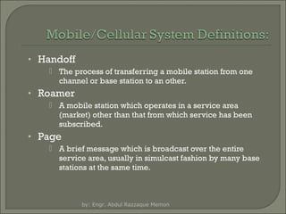 • Handoff
 The process of transferring a mobile station from one
channel or base station to an other.

• Roamer
 A mobile station which operates in a service area
(market) other than that from which service has been
subscribed.

• Page
 A brief message which is broadcast over the entire
service area, usually in simulcast fashion by many base
stations at the same time.

by: Engr. Abdul Razzaque Memon

 
