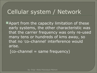 Cellular system / Network
 Apart from the capacity limitation of these
early systems, the other characteristic was
that the carrier frequency was only re-used
many tens or hundreds of kms away, so
that no ‘co–channel’ interference would
arise.
[co–channel = same frequency)

by: Engr. Abdul Razzaque Memon

 