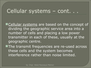 Cellular systems – cont. . .
 Cellular systems are based on the concept of
dividing the geographic service area into a
number of cells and placing a low power
transmitter in each of these, usually at the
geographic centre.
 The transmit frequencies are re-used across
these cells and the system becomes
interference rather than noise limited.
by: Engr. Abdul Razzaque Memon

 