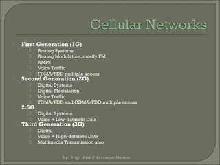 

First Generation (1G)














Digital Systems
Digital Modulation
Voice Traffic
TDMA/FDD and CDMA/FDD multiple access






Analog Systems
Analog Modulation, mostly FM
AMPS
Voice Traffic
FDMA/FDD multiple access

Digital Systems
Voice + Low-datarate Data





Digital
Voice + High-datarate Data
Multimedia Transmission also

Second Generation (2G)

2.5G

Third Generation (3G)

by: Engr. Abdul Razzaque Memon

 