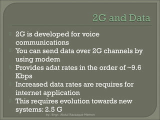 





2G is developed for voice
communications
You can send data over 2G channels by
using modem
Provides adat rates in the order of ~9.6
Kbps
Increased data rates are requires for
internet application
This requires evolution towards new
systems: 2.5 G
by: Engr. Abdul Razzaque Memon

 