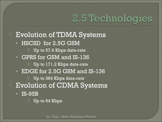 

Evolution of TDMA Systems
• HSCSD for 2.5G GSM
 Up to 57.6 Kbps data-rate

• GPRS for GSM and IS-136
 Up to 171.2 Kbps data-rate

• EDGE for 2.5G GSM and IS-136
 Up to 384 Kbps data-rate



Evolution of CDMA Systems
• IS-95B
 Up to 64 Kbps

by: Engr. Abdul Razzaque Memon

 