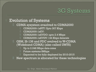 

Evolution of Systems
 CDMA sysystem evaolved to CDMA2000





CDMA2000-1xRTT: Upto 307 Kbps
CDMA2000-1xEV:
CDMA2000-1xEVDO: upto 2.4 Mbps
CDMA2000-1xEVDV: 144 Kbps datarate

 GSM, IS-136 and PDC evolved to W-CDMA
(Wideband CDMA) (also called UMTS)




Up to 2.048 Mbps data-rates
Future systems 8Mbps
Expected to be fully deployed by 2010-2015

 New spectrum is allocated for these technologies

by: Engr. Abdul Razzaque Memon

 