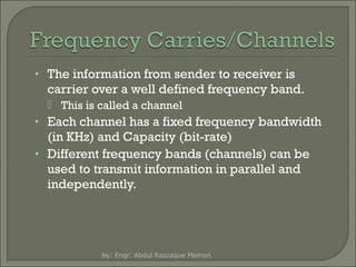 • The information from sender to receiver is

carrier over a well defined frequency band.
 This is called a channel

• Each channel has a fixed frequency bandwidth

(in KHz) and Capacity (bit-rate)
• Different frequency bands (channels) can be
used to transmit information in parallel and
independently.

by: Engr. Abdul Razzaque Memon

 