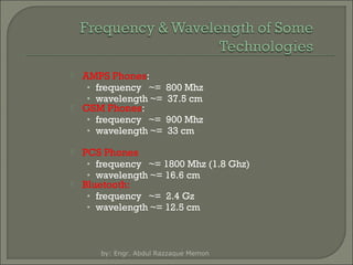 







AMPS Phones:
• frequency ~=
• wavelength ~=
GSM Phones:
• frequency ~=
• wavelength ~=

800 Mhz
37.5 cm
900 Mhz
33 cm

PCS Phones
• frequency ~= 1800 Mhz (1.8 Ghz)
• wavelength ~= 16.6 cm
Bluetooth:
• frequency ~= 2.4 Gz
• wavelength ~= 12.5 cm

by: Engr. Abdul Razzaque Memon

 