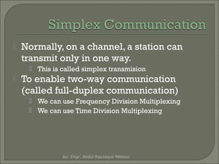 

Normally, on a channel, a station can
transmit only in one way.
 This is called simplex transmision



To enable two-way communication
(called full-duplex communication)
 We can use Frequency Division Multiplexing
 We can use Time Division Multiplexing

by: Engr. Abdul Razzaque Memon

 