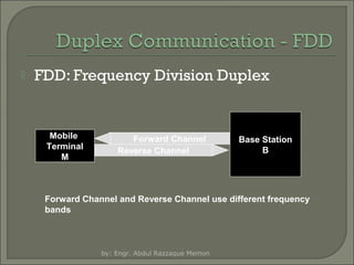 

FDD: Frequency Division Duplex

Mobile
Terminal
M

Forward Channel
Reverse Channel

Base Station
B

Forward Channel and Reverse Channel use different frequency
bands

by: Engr. Abdul Razzaque Memon

 