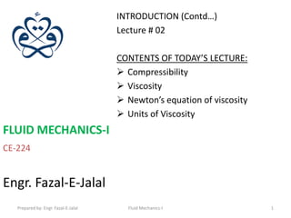 INTRODUCTION (Contd…)
                                      Lecture # 02

                                      CONTENTS OF TODAY’S LECTURE:
                                       Compressibility
                                       Viscosity
                                       Newton’s equation of viscosity
                                       Units of Viscosity
FLUID MECHANICS-I
CE-224


Engr. Fazal-E-Jalal
   Prepared by: Engr. Fazal-E-Jalal     Fluid Mechanics-I                1
 