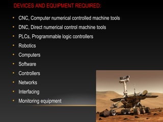 DEVICES AND EQUIPMENT REQUIRED:
• CNC, Computer numerical controlled machine tools
• DNC, Direct numerical control machine tools
• PLCs, Programmable logic controllers
• Robotics
• Computers
• Software
• Controllers
• Networks
• Interfacing
• Monitoring equipment
 