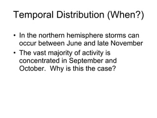 Temporal Distribution (When?) In the northern hemisphere storms can occur between June and late November The vast majority of activity is concentrated in September and October.  Why is this the case? 